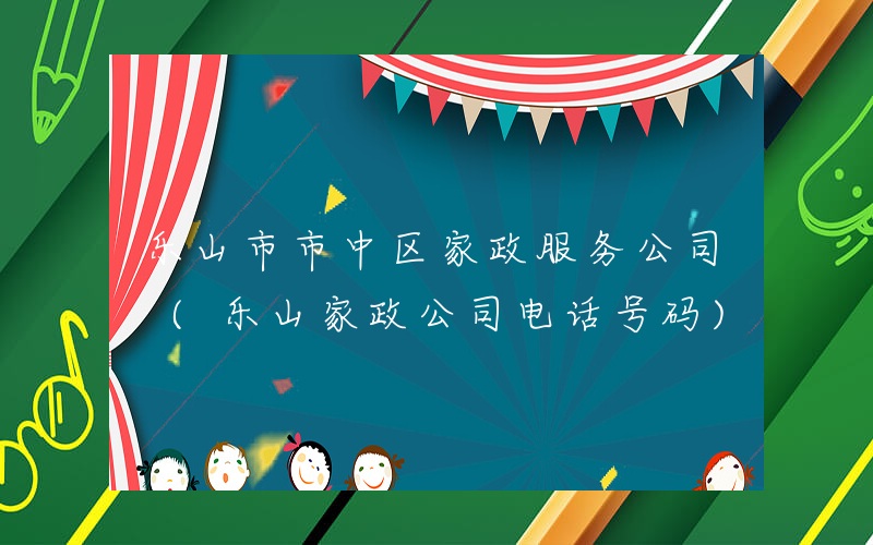 乐山市市中区家政服务公司 (乐山家政公司电话号码)